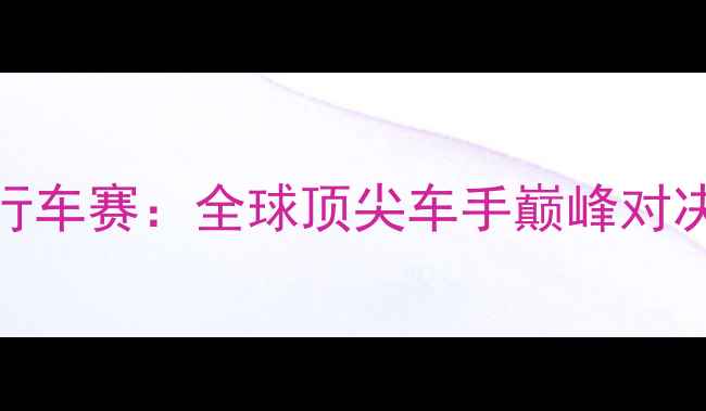 UCI国际公路自行车赛全球顶尖车手巅峰对决与赛事亮点全