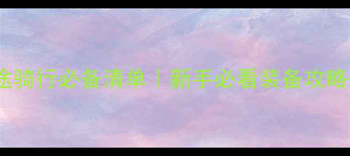 公路车长途骑行必备清单新手必看装备攻略避坑指南