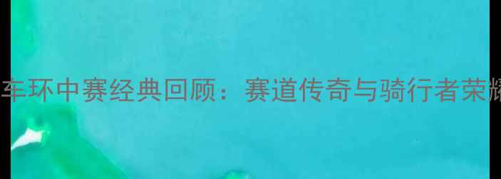 中国自行车环中赛经典回顾赛道传奇与骑行者荣耀全记录