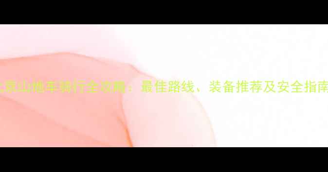 北京山地车骑行全攻略最佳路线装备推荐及安全指南