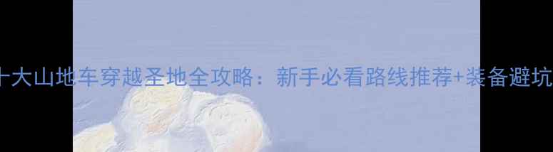 国内十大山地车穿越圣地全攻略新手必看路线推荐装备避坑指南