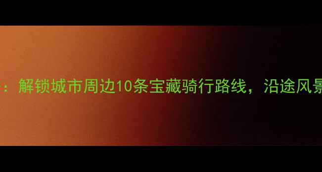 春节骑行攻略解锁城市周边10条宝藏骑行路线沿途风景美到窒息