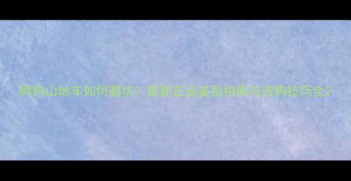 网购山地车如何避坑最新正品鉴别指南与选购技巧全