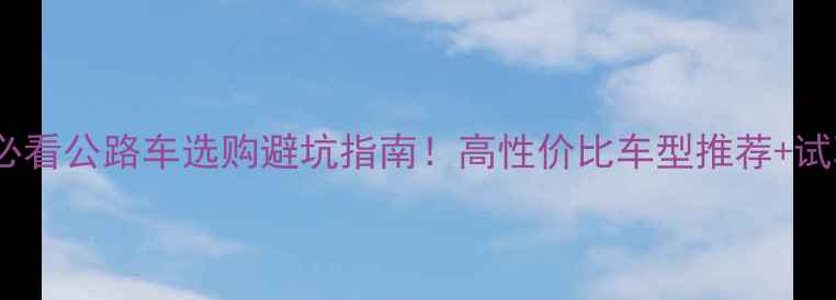 新手必看公路车选购避坑指南高性价比车型推荐试骑实测